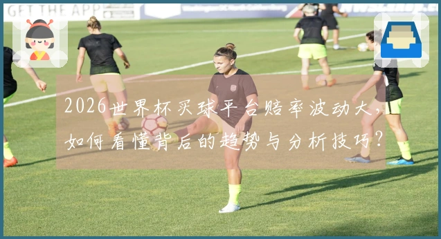 2026世界杯买球平台赔率波动大，如何看懂背后的趋势与分析技巧？