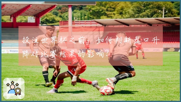 投注世界杯之前，如何判断盘口升降对比赛结果的影响？